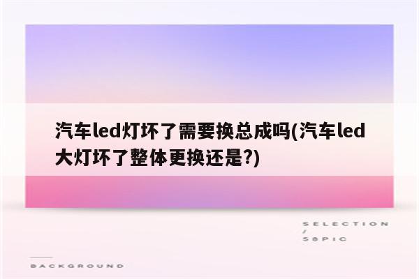 汽车led灯坏了需要换总成吗(汽车led大灯坏了整体更换还是?)