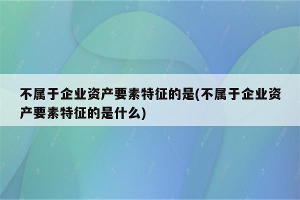 不属于企业资产要素特征的是(不属于企业资产要素特征的是什么)