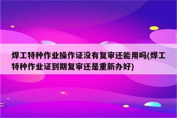 焊工特种作业操作证没有复审还能用吗(焊工特种作业证到期复审还是重新办好)