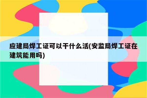 应建局焊工证可以干什么活(安监局焊工证在建筑能用吗)