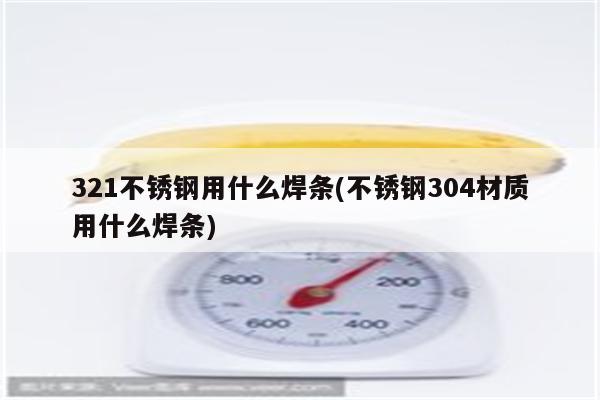 321不锈钢用什么焊条(不锈钢304材质用什么焊条)