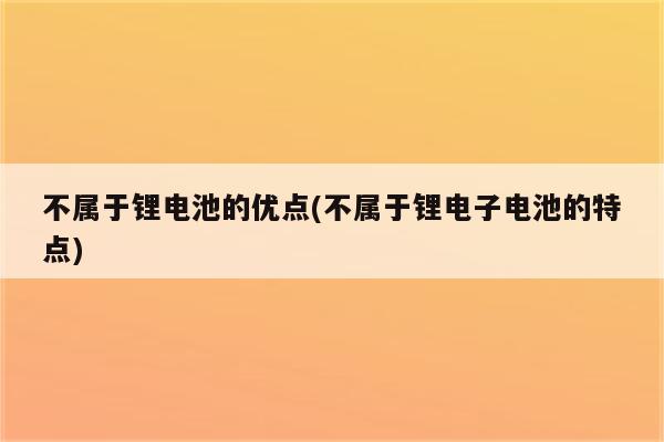 不属于锂电池的优点(不属于锂电子电池的特点)