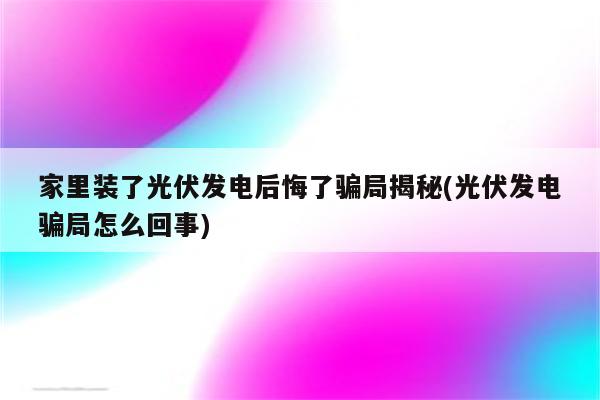 家里装了光伏发电后悔了骗局揭秘(光伏发电骗局怎么回事)