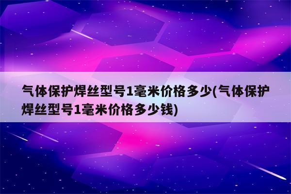 气体保护焊丝型号1毫米价格多少(气体保护焊丝型号1毫米价格多少钱)