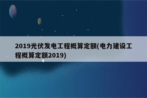 2019光伏发电工程概算定额(电力建设工程概算定额2019)