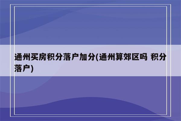 通州买房积分落户加分(通州算郊区吗 积分落户)