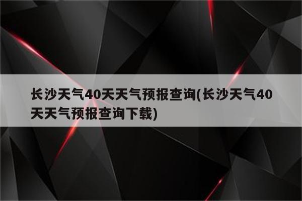 长沙天气40天天气预报查询(长沙天气40天天气预报查询下载)