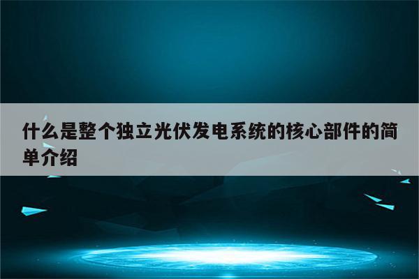 什么是整个独立光伏发电系统的核心部件的简单介绍