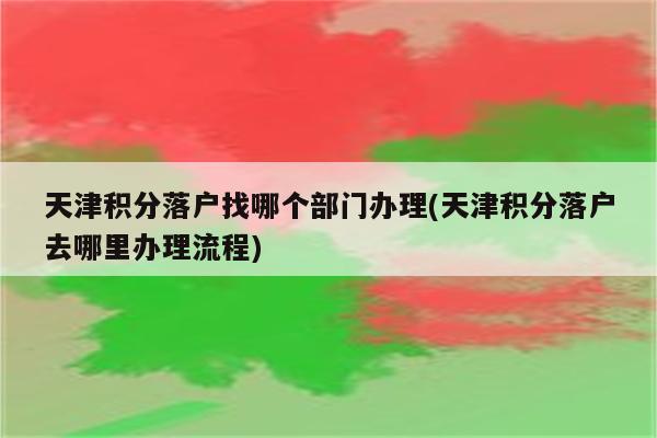 天津积分落户找哪个部门办理(天津积分落户去哪里办理流程)