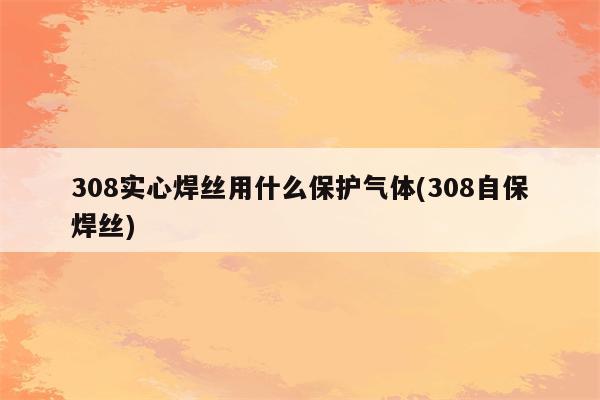 308实心焊丝用什么保护气体(308自保焊丝)