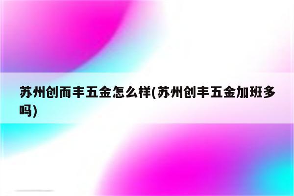 苏州创而丰五金怎么样(苏州创丰五金加班多吗)