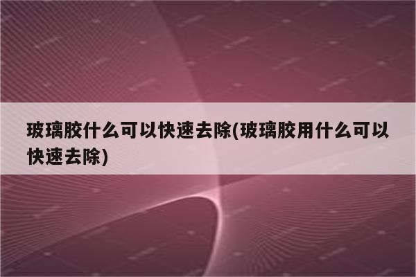 玻璃胶什么可以快速去除(玻璃胶用什么可以快速去除)