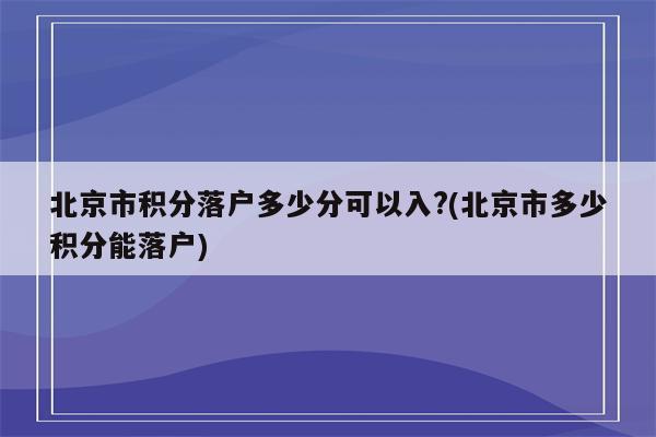 北京市积分落户多少分可以入?(北京市多少积分能落户)