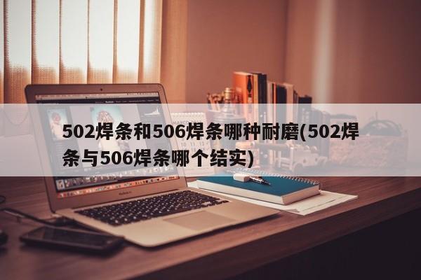 502焊条和506焊条哪种耐磨(502焊条与506焊条哪个结实)