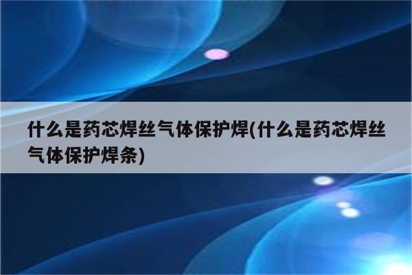 什么是药芯焊丝气体保护焊(什么是药芯焊丝气体保护焊条)