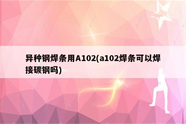 异种钢焊条用A102(a102焊条可以焊接碳钢吗)