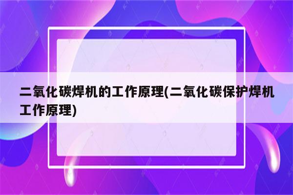 二氧化碳焊机的工作原理(二氧化碳保护焊机工作原理)