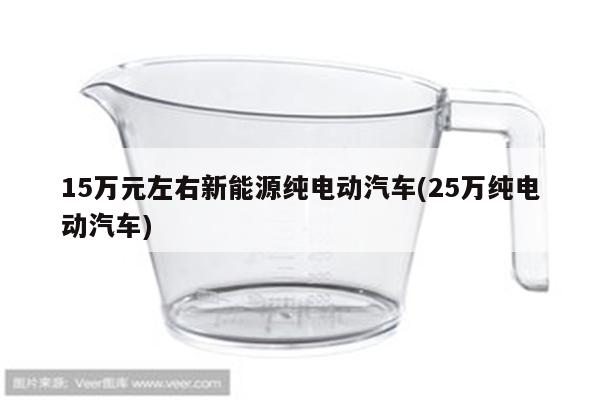 15万元左右新能源纯电动汽车(25万纯电动汽车)