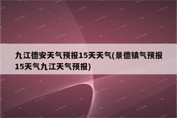 九江德安天气预报15天天气(景德镇气预报15天气九江天气预报)