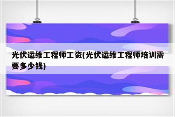 光伏运维工程师工资(光伏运维工程师培训需要多少钱)