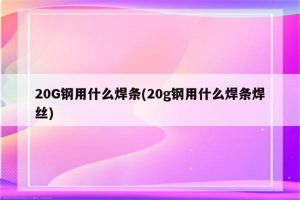 20G钢用什么焊条(20g钢用什么焊条焊丝)