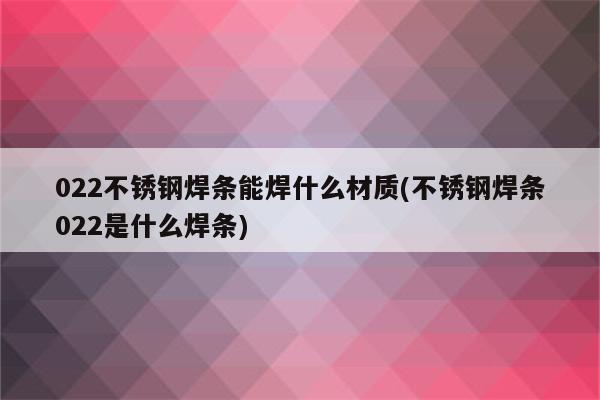 022不锈钢焊条能焊什么材质(不锈钢焊条022是什么焊条)