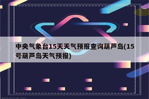 中央气象台15天天气预报查询葫芦岛(15号葫芦岛天气预报)