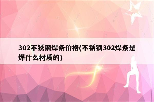 302不锈钢焊条价格(不锈钢302焊条是焊什么材质的)