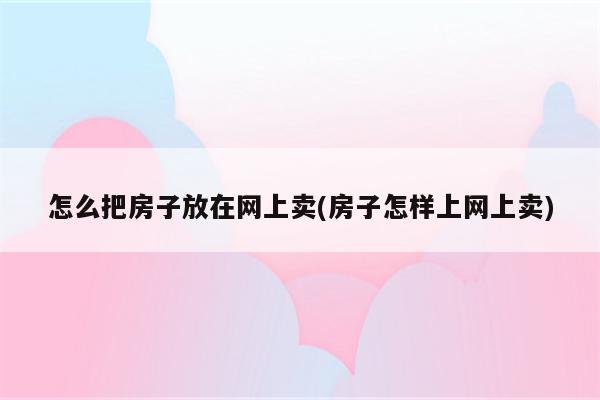 怎么把房子放在网上卖(房子怎样上网上卖)