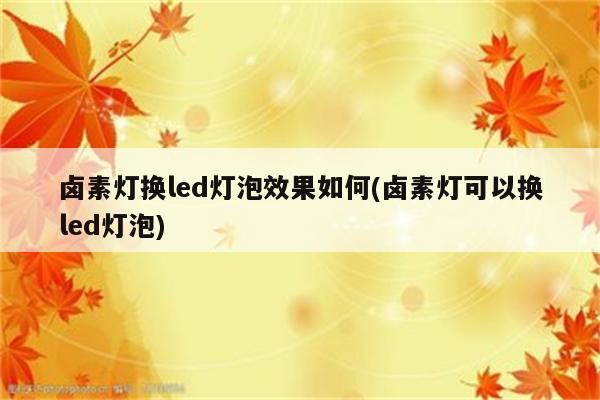 卤素灯换led灯泡效果如何(卤素灯可以换led灯泡)