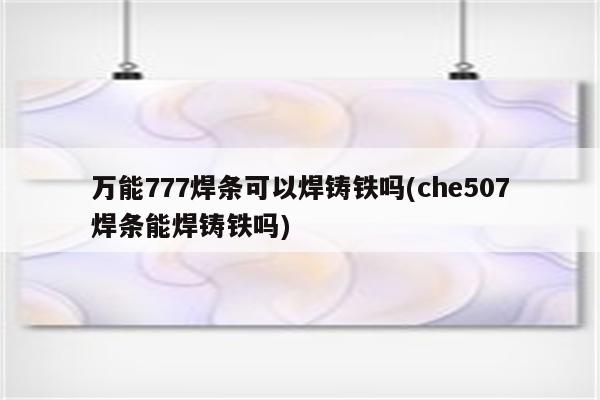 万能777焊条可以焊铸铁吗(che507焊条能焊铸铁吗)