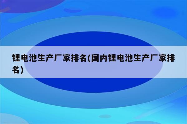 锂电池生产厂家排名(国内锂电池生产厂家排名)