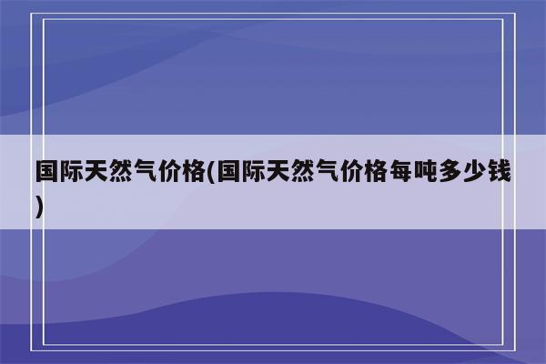 国际天然气价格(国际天然气价格每吨多少钱)