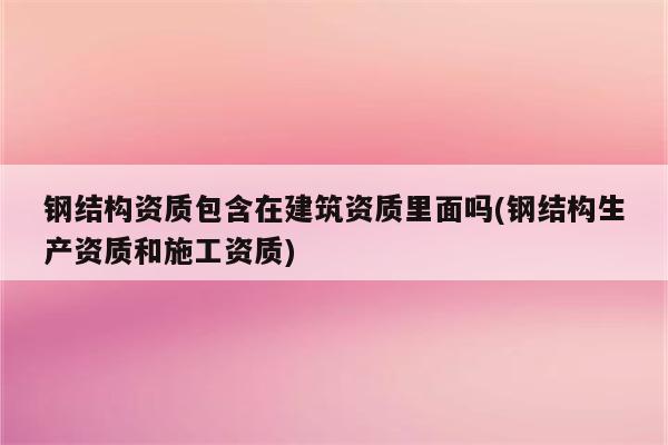 钢结构资质包含在建筑资质里面吗(钢结构生产资质和施工资质)