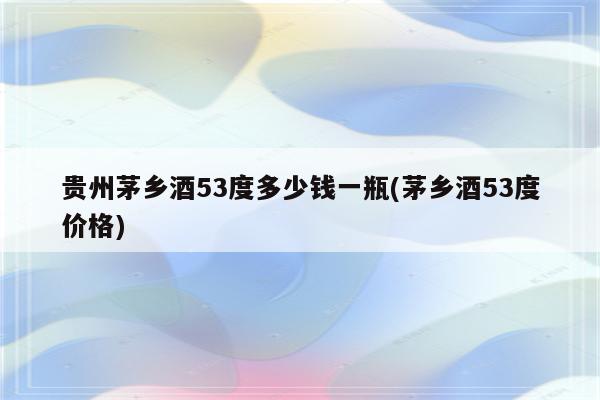 贵州茅乡酒53度多少钱一瓶(茅乡酒53度价格)