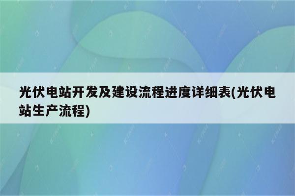 光伏电站开发及建设流程进度详细表(光伏电站生产流程)