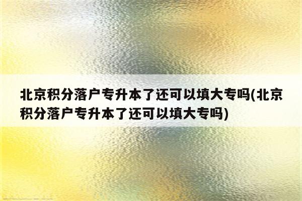 北京积分落户专升本了还可以填大专吗(北京积分落户专升本了还可以填大专吗)