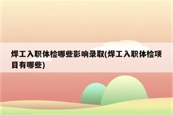 焊工入职体检哪些影响录取(焊工入职体检项目有哪些)