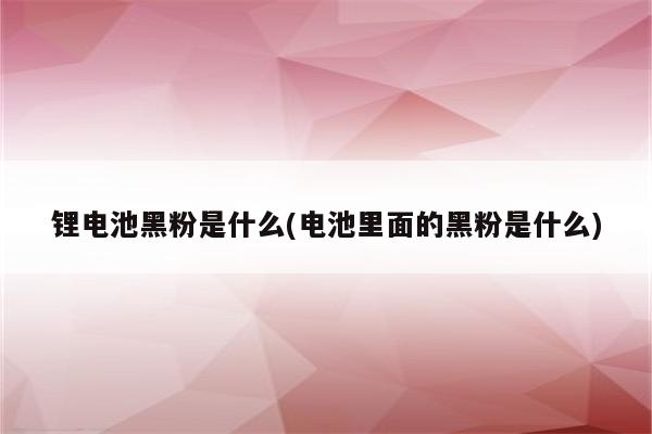 锂电池黑粉是什么(电池里面的黑粉是什么)