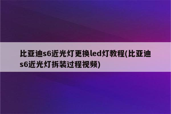 比亚迪s6近光灯更换led灯教程(比亚迪s6近光灯拆装过程视频)