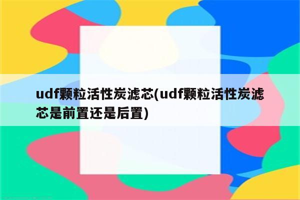 udf颗粒活性炭滤芯(udf颗粒活性炭滤芯是前置还是后置)