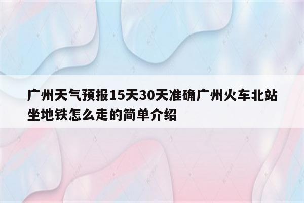 广州天气预报15天30天准确广州火车北站坐地铁怎么走的简单介绍