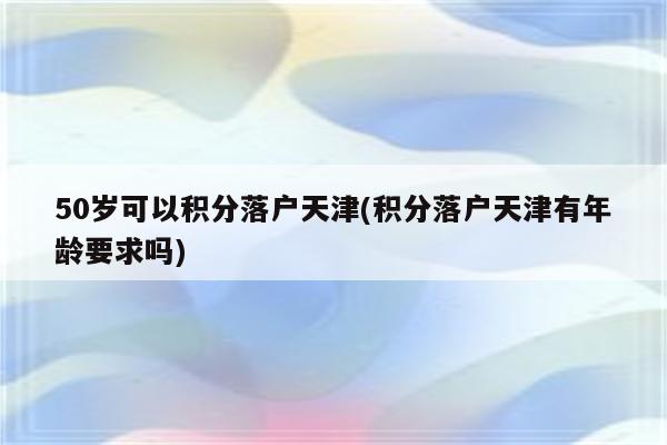 50岁可以积分落户天津(积分落户天津有年龄要求吗)