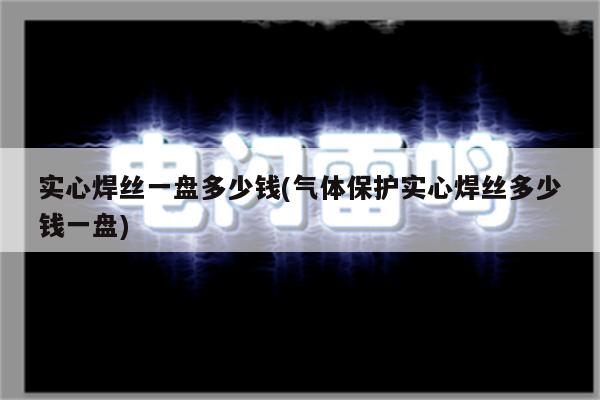 实心焊丝一盘多少钱(气体保护实心焊丝多少钱一盘)