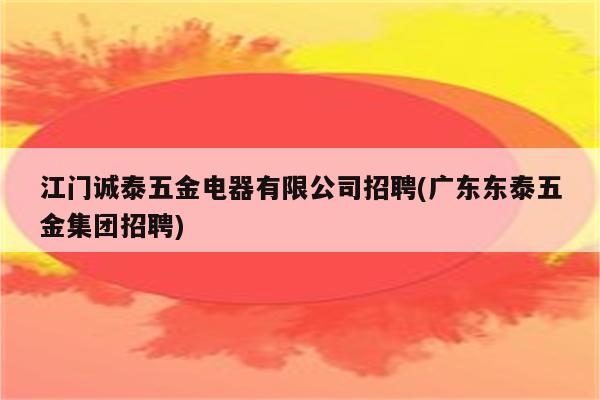 江门诚泰五金电器有限公司招聘(广东东泰五金集团招聘)