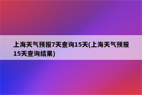 上海天气预报7天查询15天(上海天气预报15天查询结果)