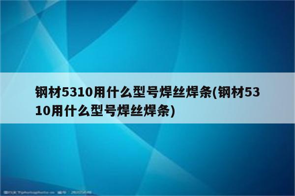 钢材5310用什么型号焊丝焊条(钢材5310用什么型号焊丝焊条)