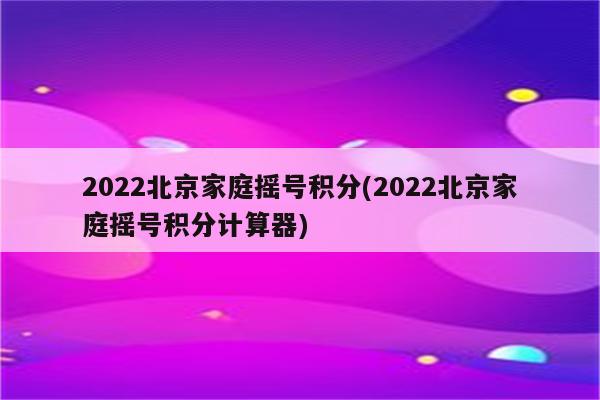 2022北京家庭摇号积分(2022北京家庭摇号积分计算器)