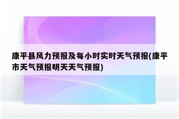 康平县风力预报及每小时实时天气预报(康平市天气预报明天天气预报)