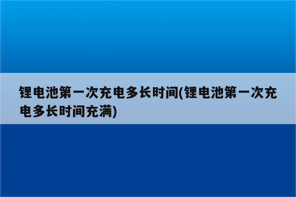 锂电池第一次充电多长时间(锂电池第一次充电多长时间充满)